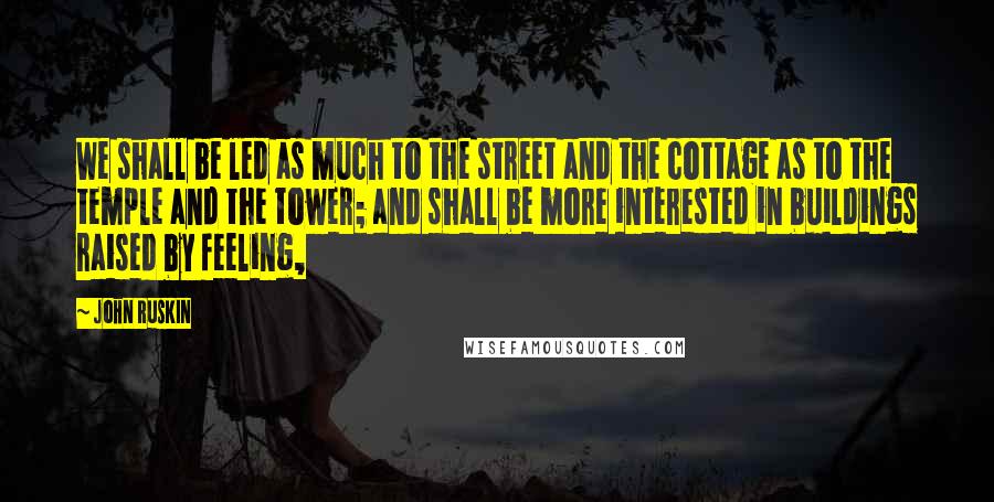 John Ruskin Quotes: We shall be led as much to the street and the cottage as to the temple and the tower; and shall be more interested in buildings raised by feeling,