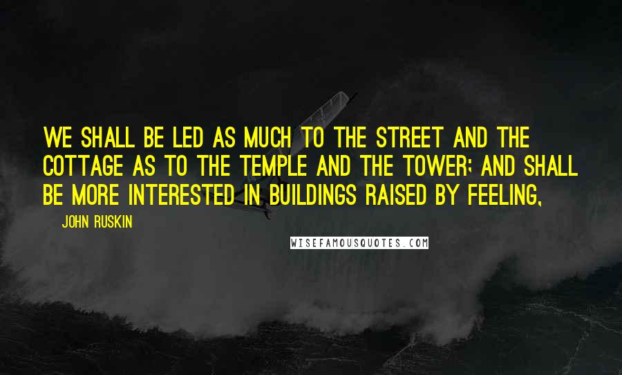 John Ruskin Quotes: We shall be led as much to the street and the cottage as to the temple and the tower; and shall be more interested in buildings raised by feeling,