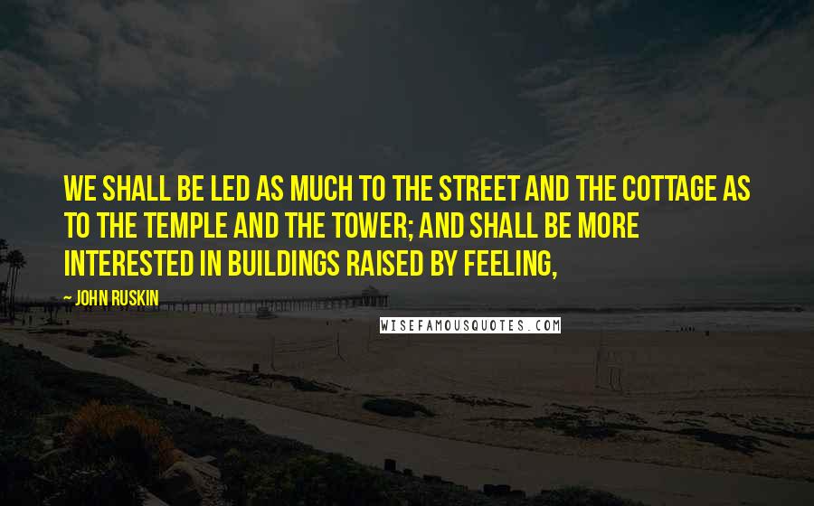 John Ruskin Quotes: We shall be led as much to the street and the cottage as to the temple and the tower; and shall be more interested in buildings raised by feeling,