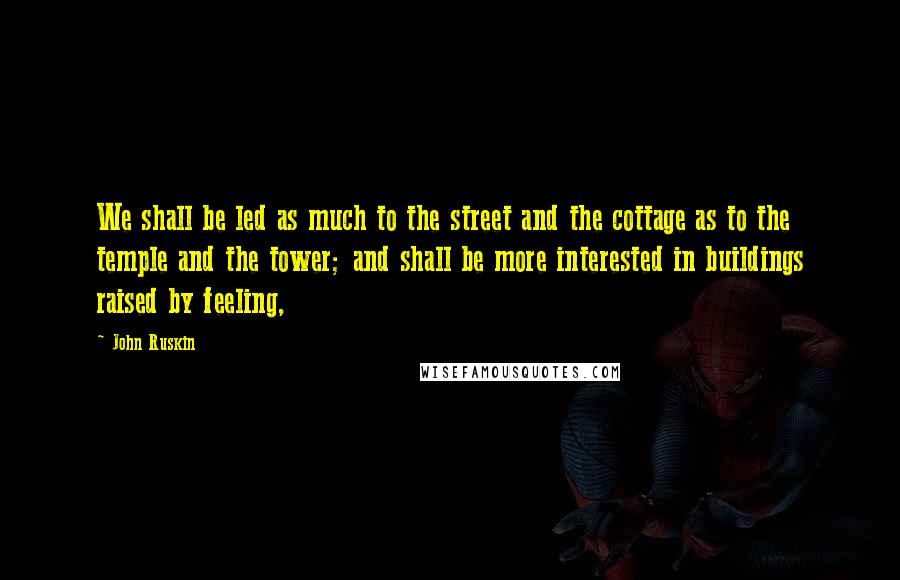 John Ruskin Quotes: We shall be led as much to the street and the cottage as to the temple and the tower; and shall be more interested in buildings raised by feeling,