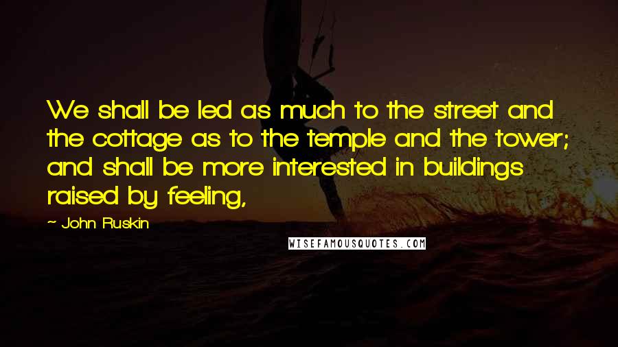 John Ruskin Quotes: We shall be led as much to the street and the cottage as to the temple and the tower; and shall be more interested in buildings raised by feeling,