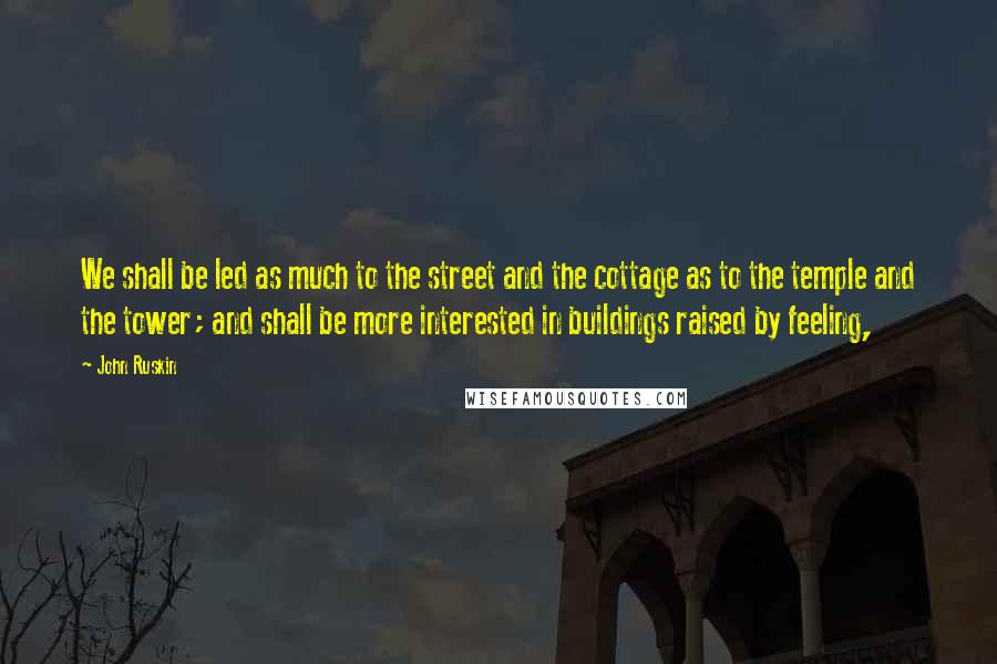 John Ruskin Quotes: We shall be led as much to the street and the cottage as to the temple and the tower; and shall be more interested in buildings raised by feeling,