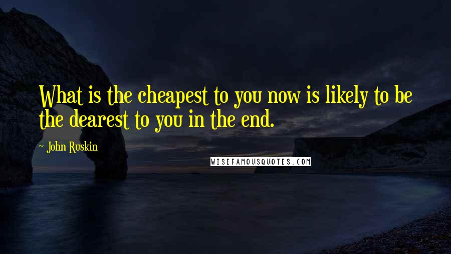 John Ruskin Quotes: What is the cheapest to you now is likely to be the dearest to you in the end.