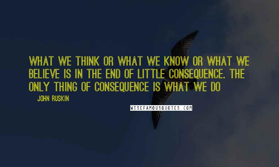 John Ruskin Quotes: What we think or what we know or what we believe is in the end of little consequence. The only thing of consequence is what we do