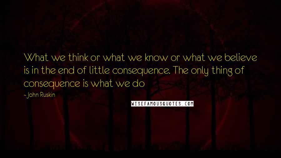 John Ruskin Quotes: What we think or what we know or what we believe is in the end of little consequence. The only thing of consequence is what we do