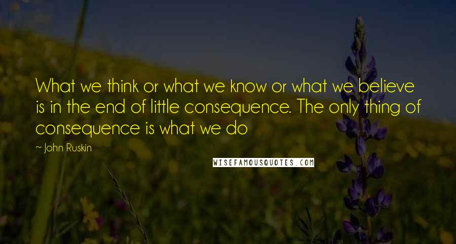 John Ruskin Quotes: What we think or what we know or what we believe is in the end of little consequence. The only thing of consequence is what we do