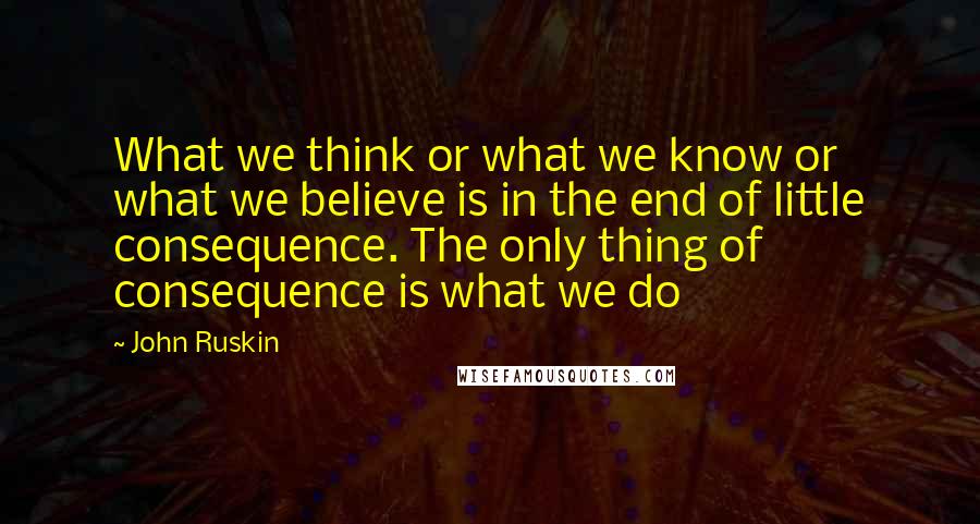 John Ruskin Quotes: What we think or what we know or what we believe is in the end of little consequence. The only thing of consequence is what we do