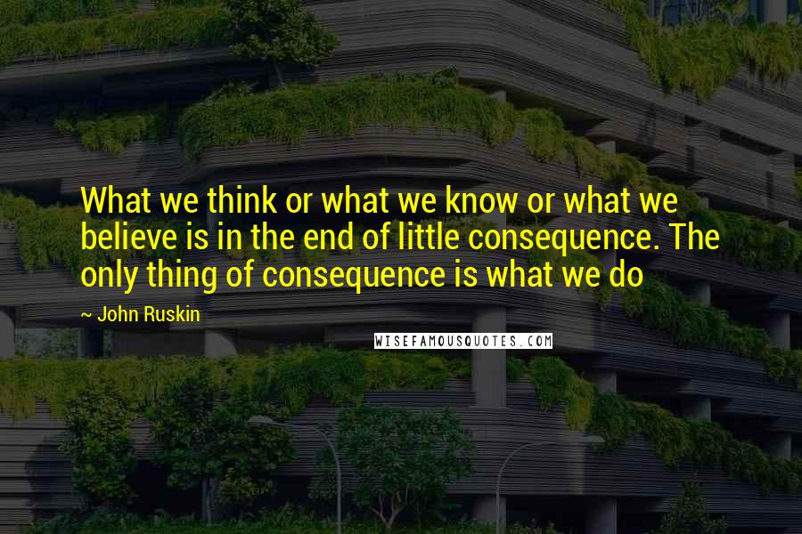 John Ruskin Quotes: What we think or what we know or what we believe is in the end of little consequence. The only thing of consequence is what we do