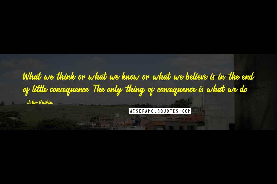 John Ruskin Quotes: What we think or what we know or what we believe is in the end of little consequence. The only thing of consequence is what we do