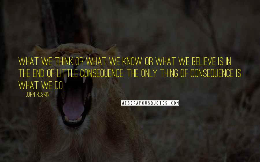 John Ruskin Quotes: What we think or what we know or what we believe is in the end of little consequence. The only thing of consequence is what we do