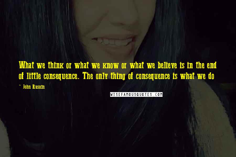 John Ruskin Quotes: What we think or what we know or what we believe is in the end of little consequence. The only thing of consequence is what we do