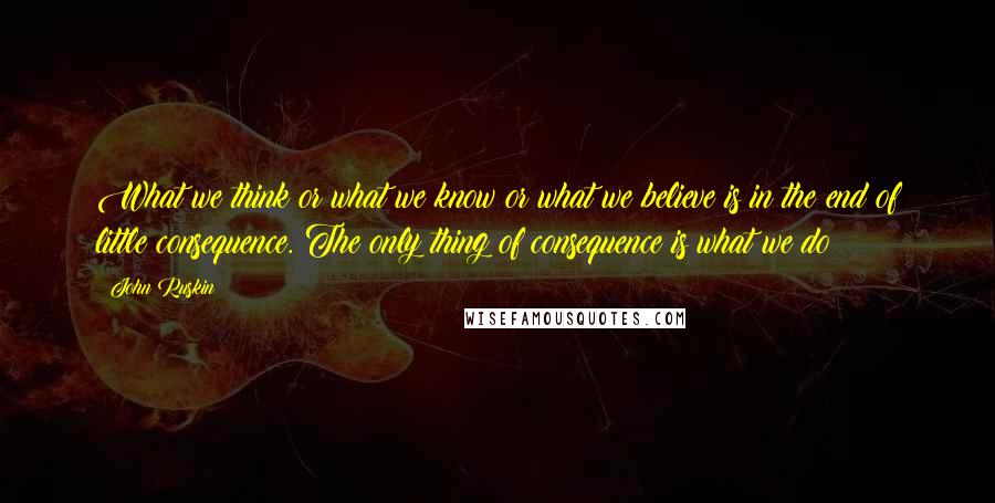 John Ruskin Quotes: What we think or what we know or what we believe is in the end of little consequence. The only thing of consequence is what we do