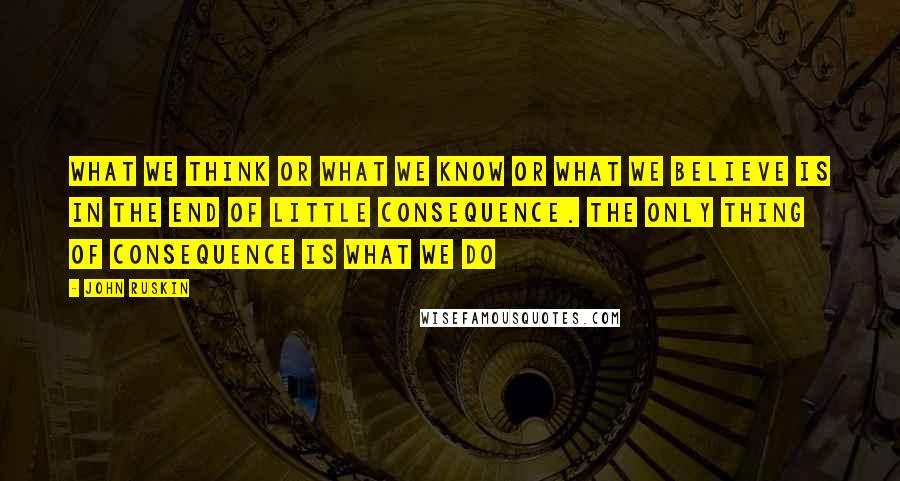 John Ruskin Quotes: What we think or what we know or what we believe is in the end of little consequence. The only thing of consequence is what we do