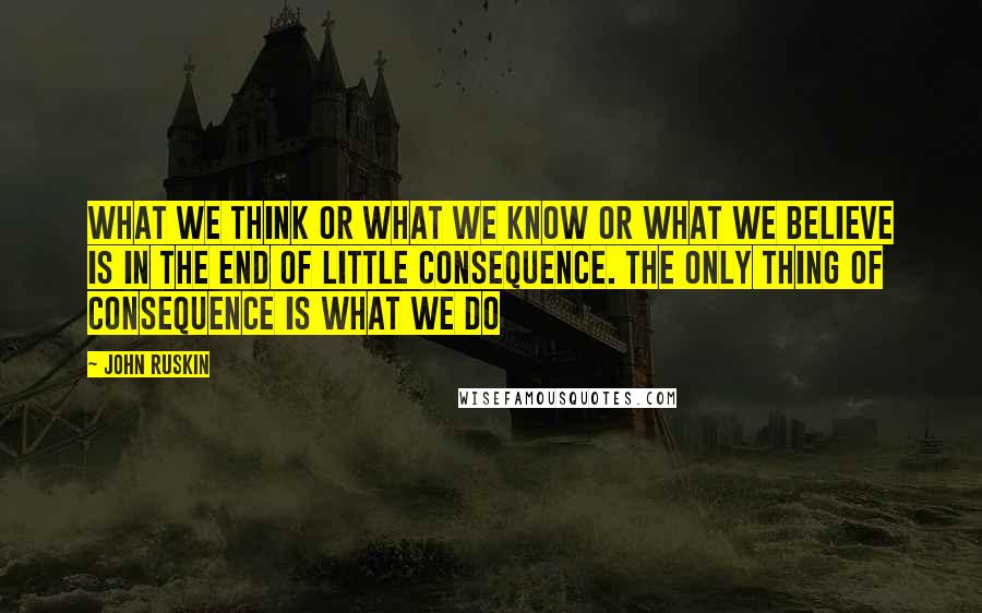 John Ruskin Quotes: What we think or what we know or what we believe is in the end of little consequence. The only thing of consequence is what we do