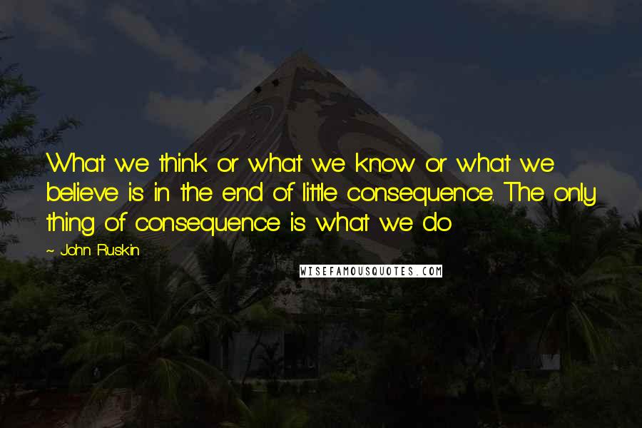 John Ruskin Quotes: What we think or what we know or what we believe is in the end of little consequence. The only thing of consequence is what we do