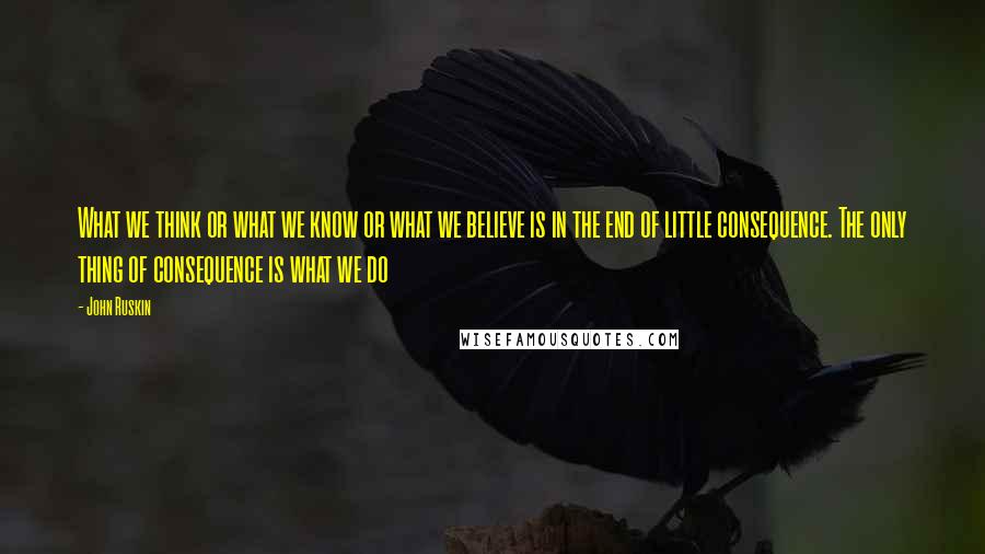 John Ruskin Quotes: What we think or what we know or what we believe is in the end of little consequence. The only thing of consequence is what we do