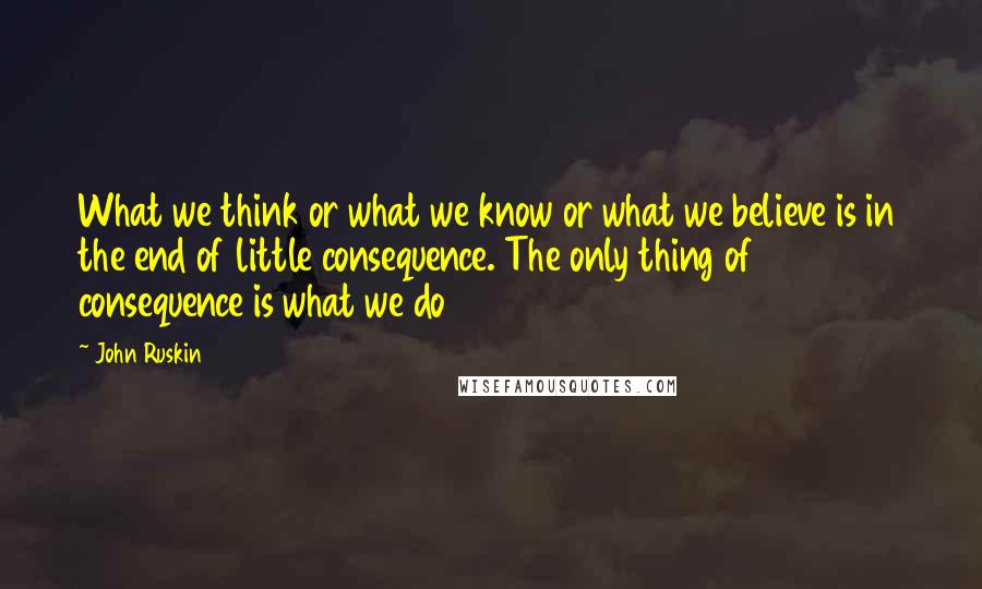 John Ruskin Quotes: What we think or what we know or what we believe is in the end of little consequence. The only thing of consequence is what we do