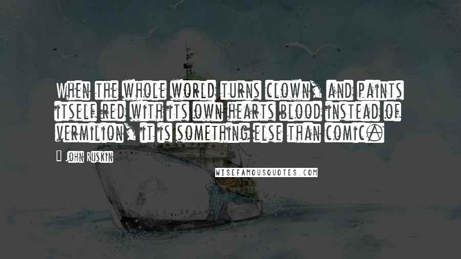 John Ruskin Quotes: When the whole world turns clown, and paints itself red with its own hearts blood instead of vermilion, it is something else than comic.