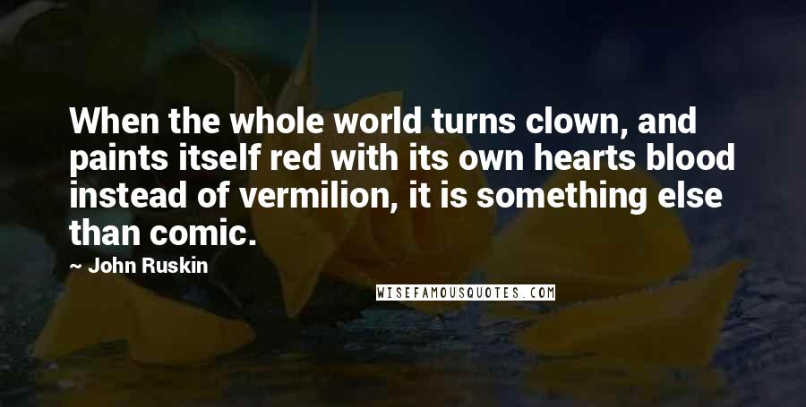 John Ruskin Quotes: When the whole world turns clown, and paints itself red with its own hearts blood instead of vermilion, it is something else than comic.