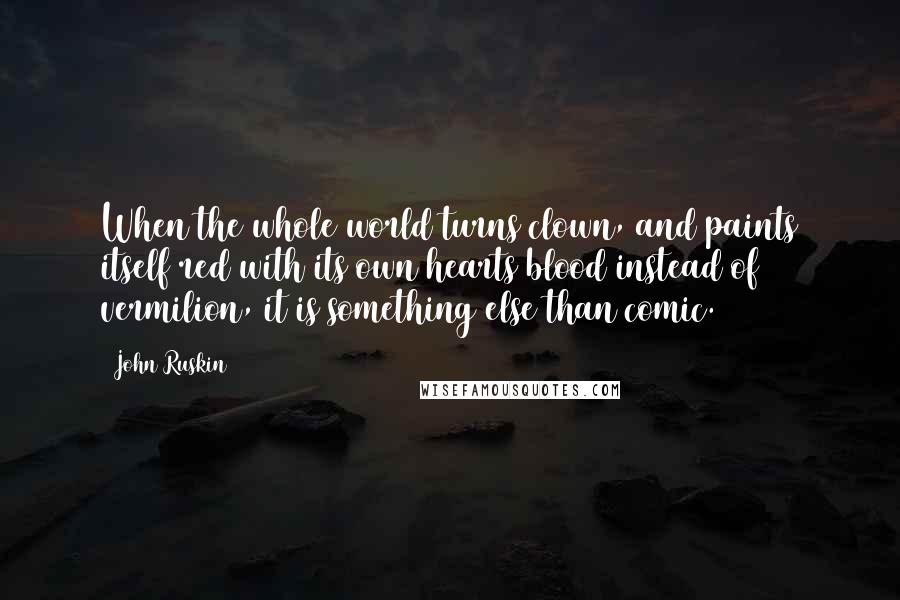 John Ruskin Quotes: When the whole world turns clown, and paints itself red with its own hearts blood instead of vermilion, it is something else than comic.