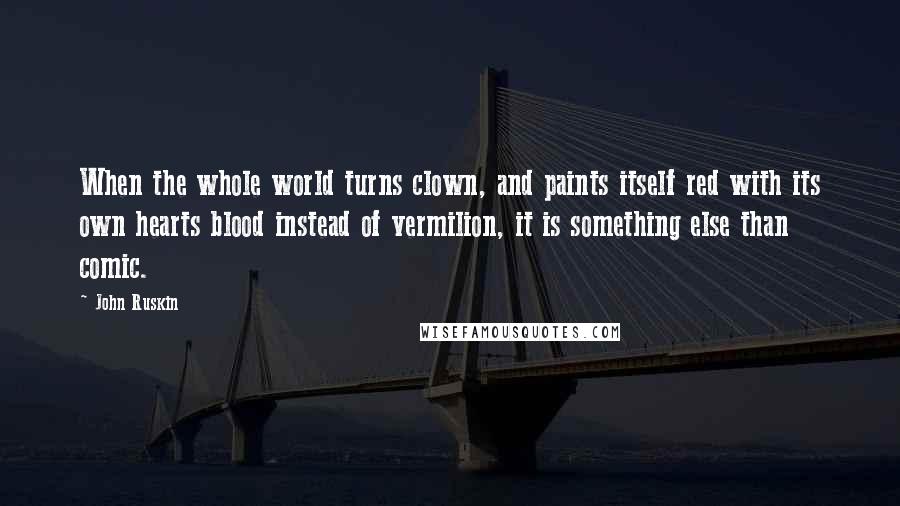 John Ruskin Quotes: When the whole world turns clown, and paints itself red with its own hearts blood instead of vermilion, it is something else than comic.