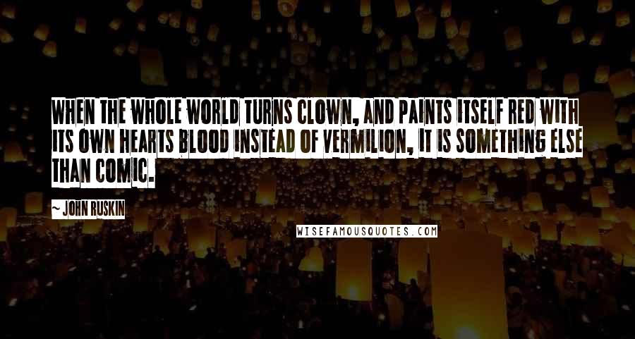 John Ruskin Quotes: When the whole world turns clown, and paints itself red with its own hearts blood instead of vermilion, it is something else than comic.