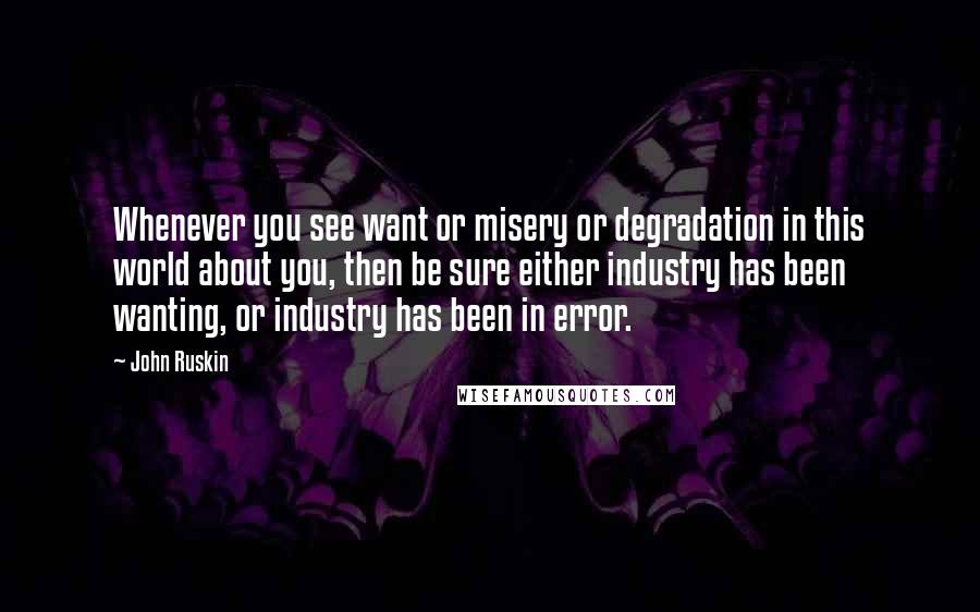 John Ruskin Quotes: Whenever you see want or misery or degradation in this world about you, then be sure either industry has been wanting, or industry has been in error.