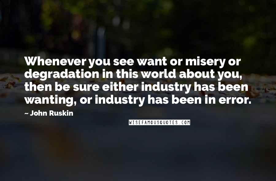 John Ruskin Quotes: Whenever you see want or misery or degradation in this world about you, then be sure either industry has been wanting, or industry has been in error.