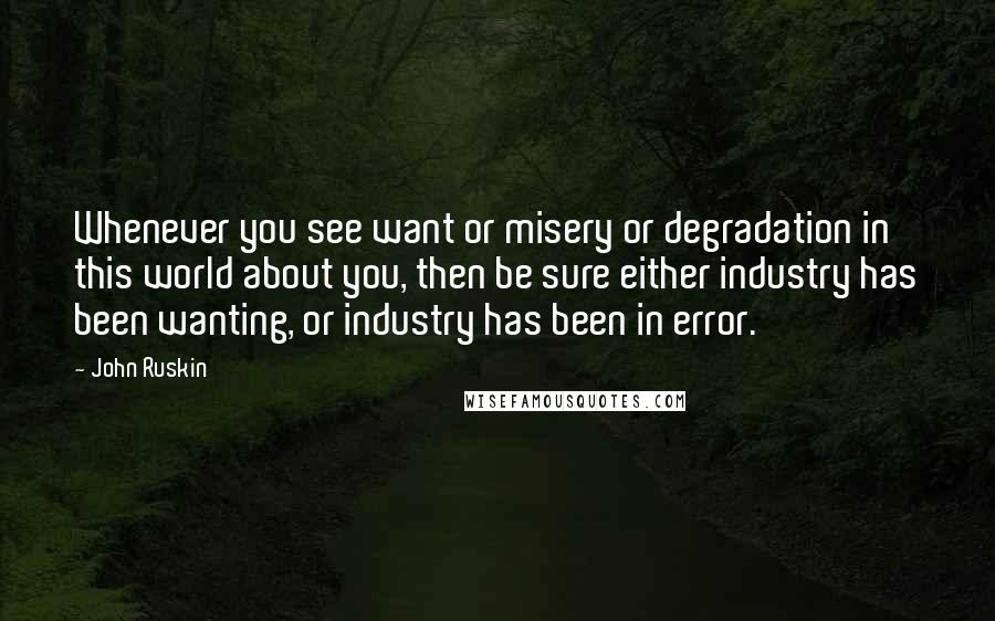 John Ruskin Quotes: Whenever you see want or misery or degradation in this world about you, then be sure either industry has been wanting, or industry has been in error.