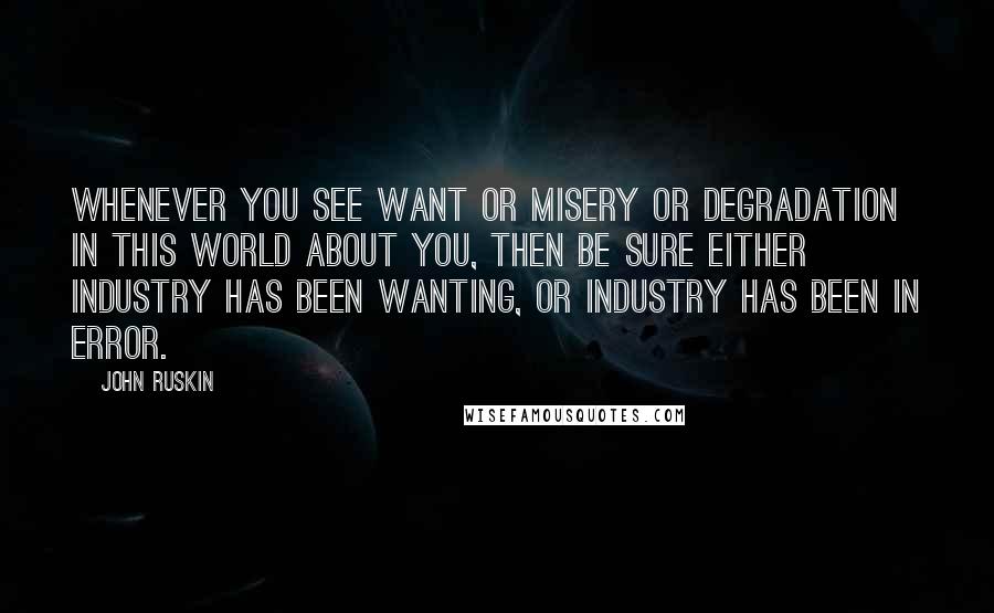 John Ruskin Quotes: Whenever you see want or misery or degradation in this world about you, then be sure either industry has been wanting, or industry has been in error.