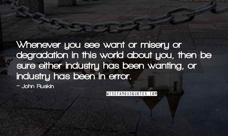 John Ruskin Quotes: Whenever you see want or misery or degradation in this world about you, then be sure either industry has been wanting, or industry has been in error.