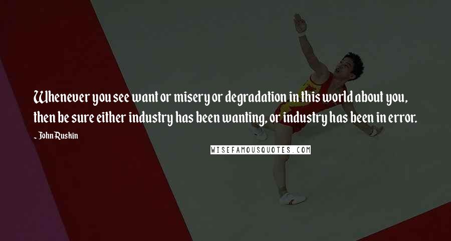 John Ruskin Quotes: Whenever you see want or misery or degradation in this world about you, then be sure either industry has been wanting, or industry has been in error.