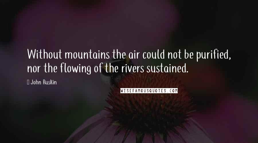 John Ruskin Quotes: Without mountains the air could not be purified, nor the flowing of the rivers sustained.