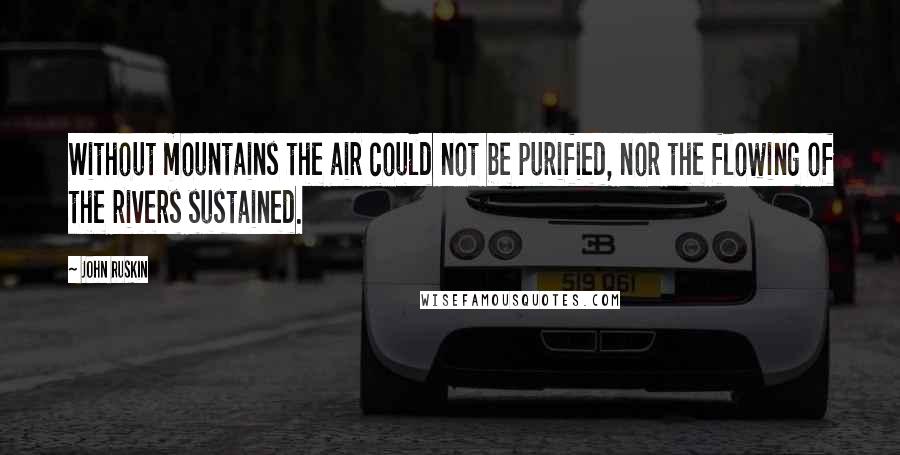 John Ruskin Quotes: Without mountains the air could not be purified, nor the flowing of the rivers sustained.