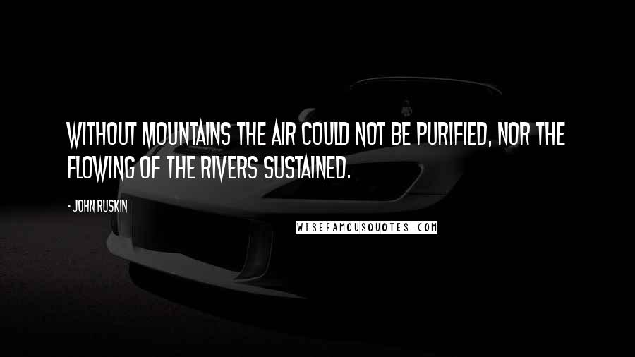 John Ruskin Quotes: Without mountains the air could not be purified, nor the flowing of the rivers sustained.