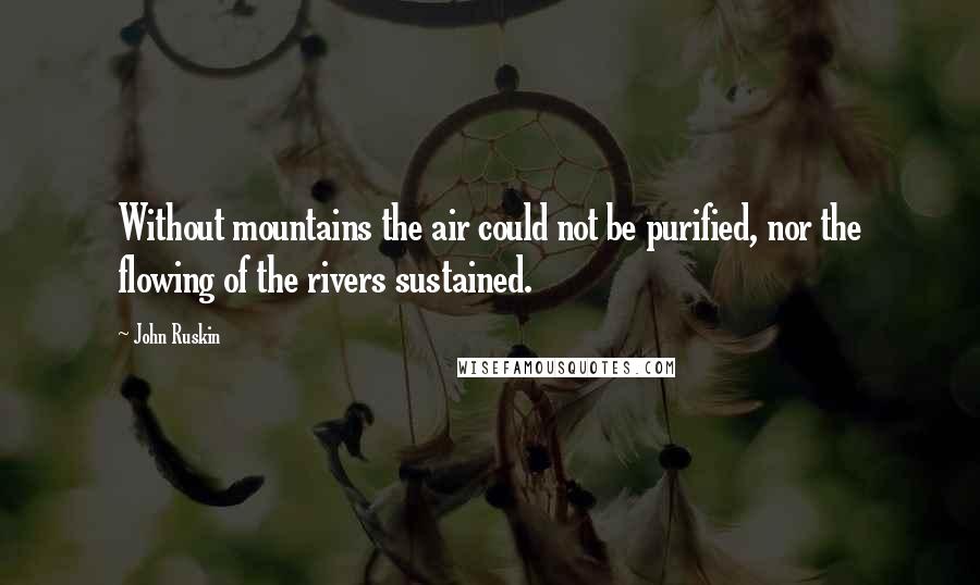 John Ruskin Quotes: Without mountains the air could not be purified, nor the flowing of the rivers sustained.