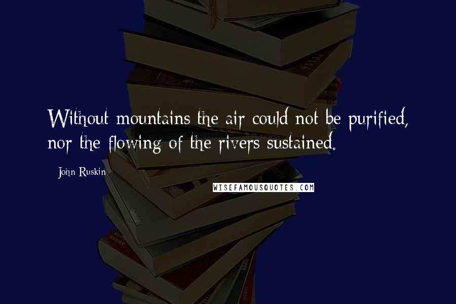 John Ruskin Quotes: Without mountains the air could not be purified, nor the flowing of the rivers sustained.