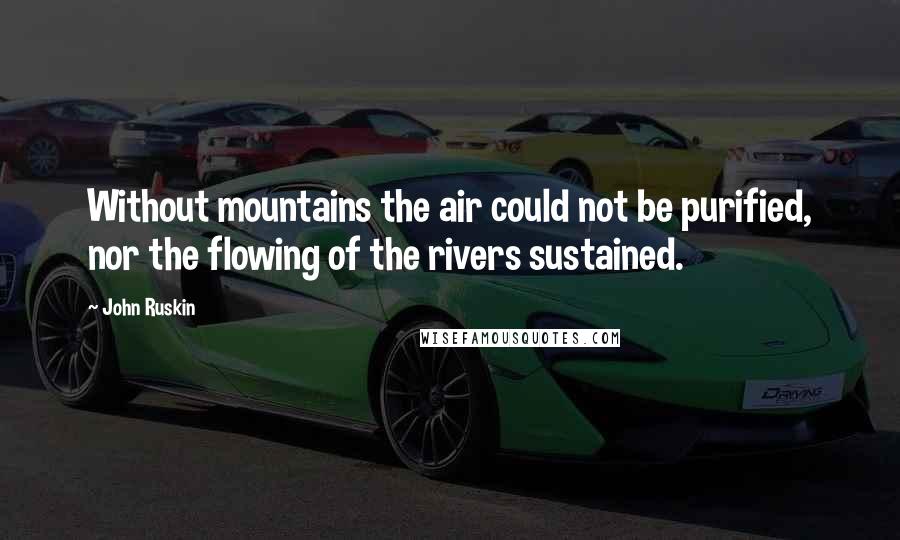 John Ruskin Quotes: Without mountains the air could not be purified, nor the flowing of the rivers sustained.