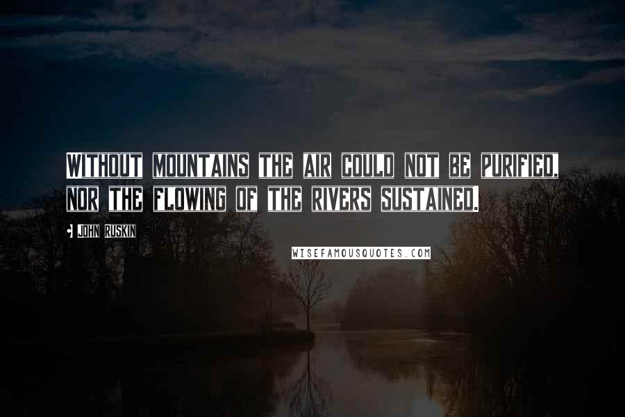 John Ruskin Quotes: Without mountains the air could not be purified, nor the flowing of the rivers sustained.