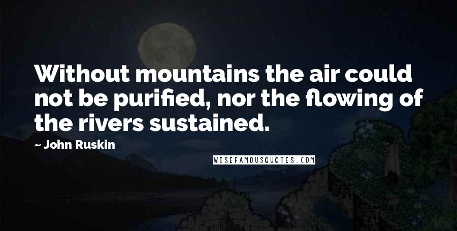 John Ruskin Quotes: Without mountains the air could not be purified, nor the flowing of the rivers sustained.