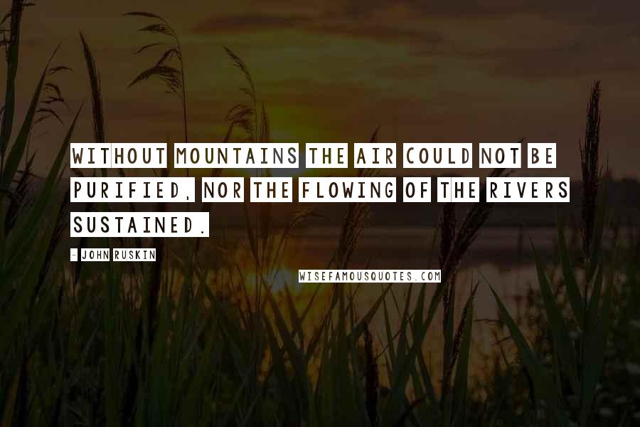 John Ruskin Quotes: Without mountains the air could not be purified, nor the flowing of the rivers sustained.