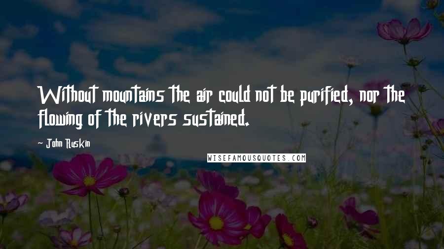 John Ruskin Quotes: Without mountains the air could not be purified, nor the flowing of the rivers sustained.