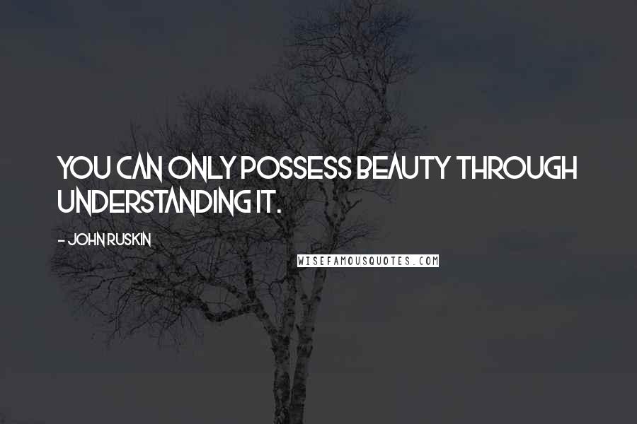 John Ruskin Quotes: You can only possess beauty through understanding it.