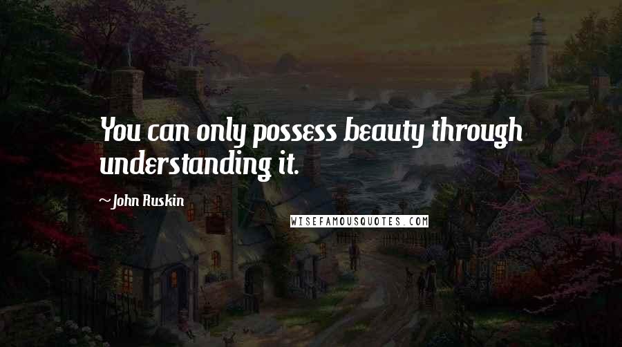 John Ruskin Quotes: You can only possess beauty through understanding it.