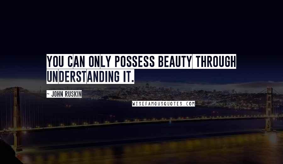 John Ruskin Quotes: You can only possess beauty through understanding it.