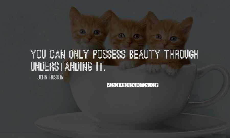 John Ruskin Quotes: You can only possess beauty through understanding it.