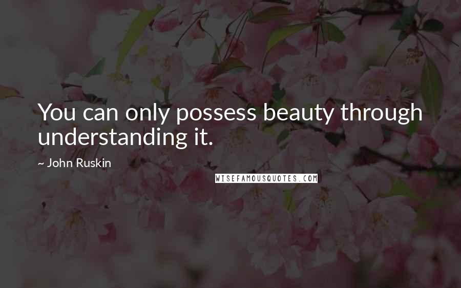 John Ruskin Quotes: You can only possess beauty through understanding it.