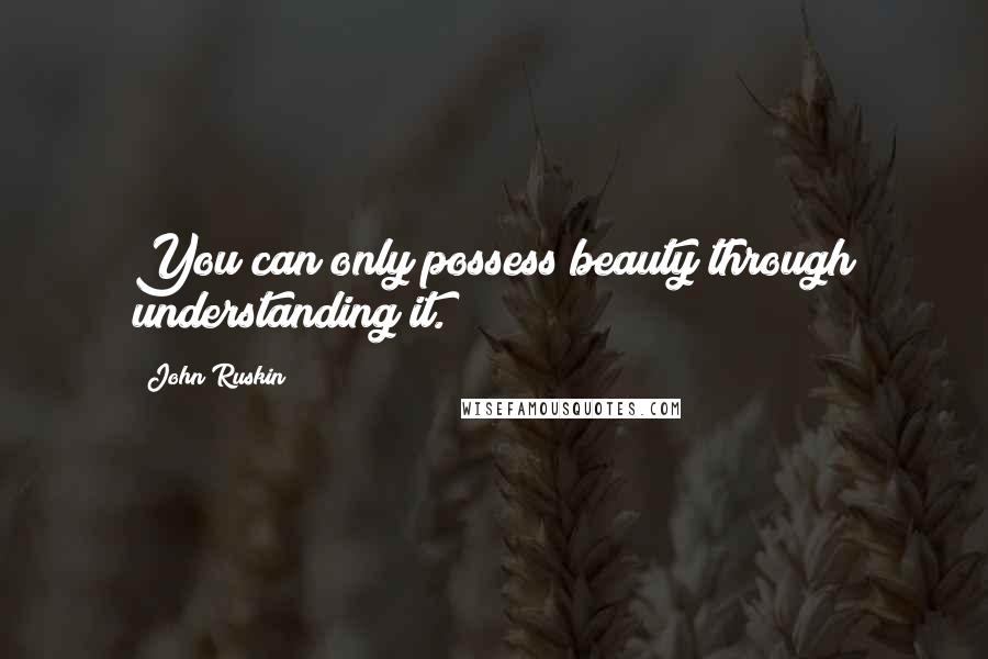 John Ruskin Quotes: You can only possess beauty through understanding it.