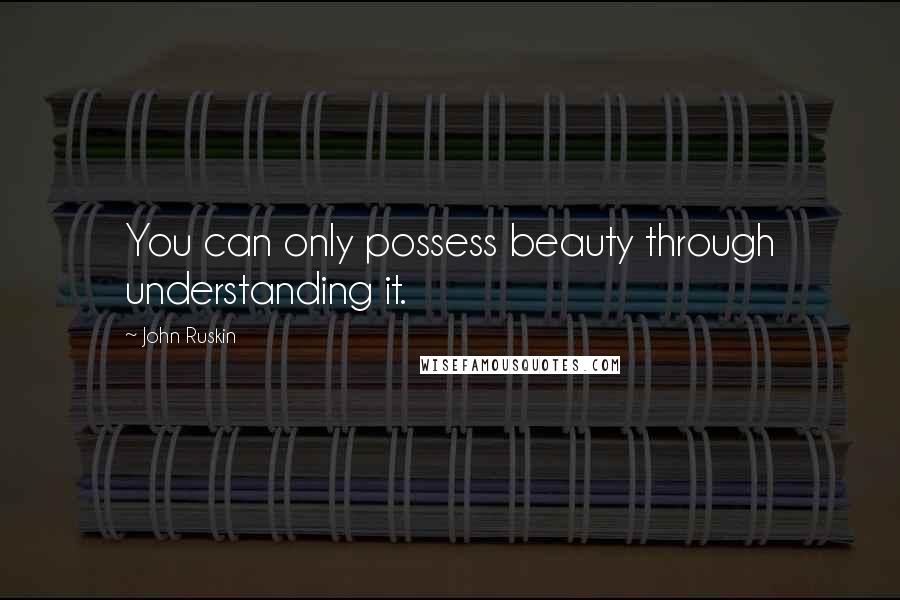 John Ruskin Quotes: You can only possess beauty through understanding it.