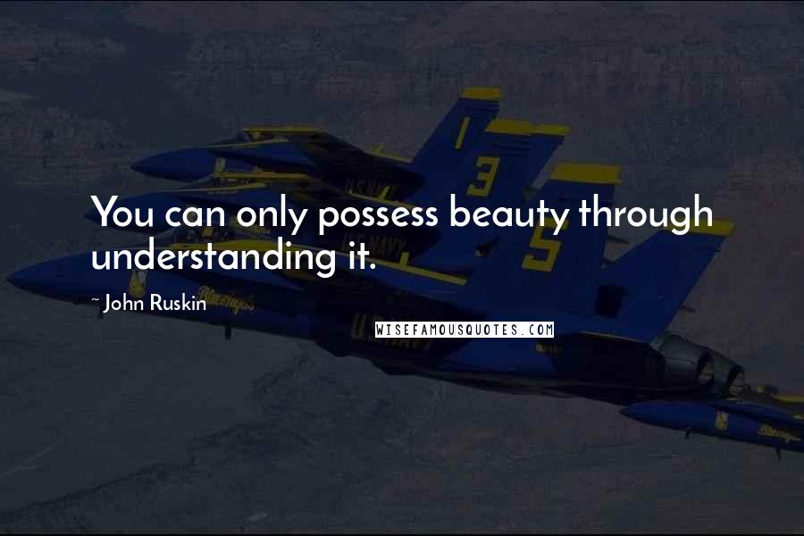 John Ruskin Quotes: You can only possess beauty through understanding it.